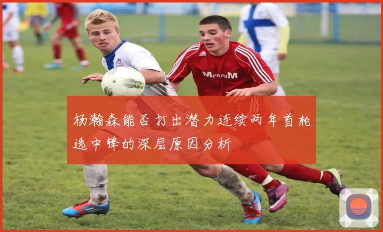 杨瀚森能否打出潜力连续两年首轮选中锋的深层原因分析