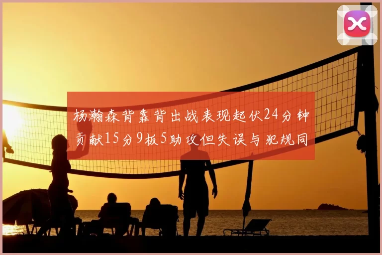 杨瀚森背靠背出战表现起伏24分钟贡献15分9板5助攻但失误与犯规同样引人关注