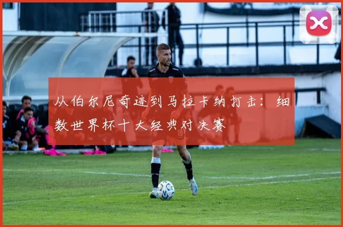 从伯尔尼奇迹到马拉卡纳打击：细数世界杯十大经典对决赛