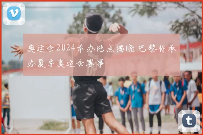 奥运会2024举办地点揭晓 巴黎将承办夏季奥运会赛事