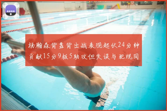 杨瀚森背靠背出战表现起伏24分钟贡献15分9板5助攻但失误与犯规同样引人关注