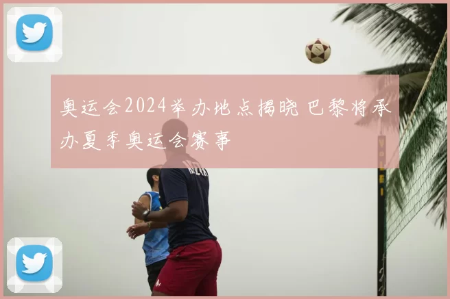 奥运会2024举办地点揭晓 巴黎将承办夏季奥运会赛事