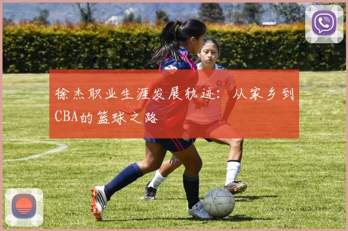 徐杰职业生涯发展轨迹：从家乡到CBA的篮球之路