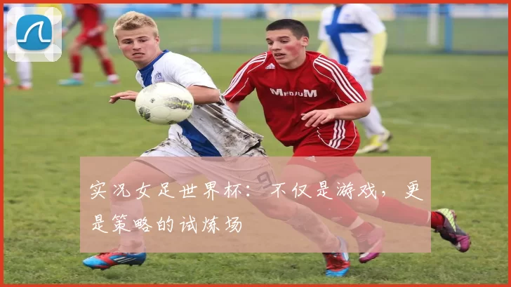 实况女足世界杯：不仅是游戏，更是策略的试炼场