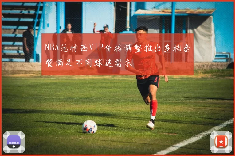 NBA范特西VIP价格调整推出多档套餐满足不同球迷需求