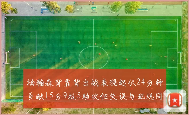 杨瀚森背靠背出战表现起伏24分钟贡献15分9板5助攻但失误与犯规同样引人关注