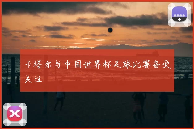 卡塔尔与中国世界杯足球比赛备受关注