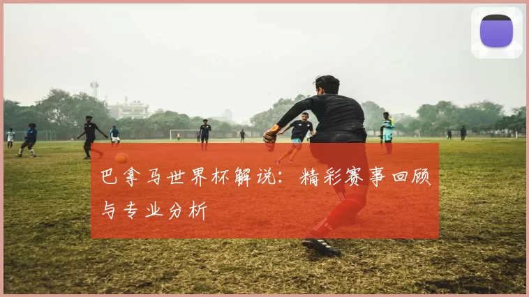 巴拿马世界杯解说：精彩赛事回顾与专业分析