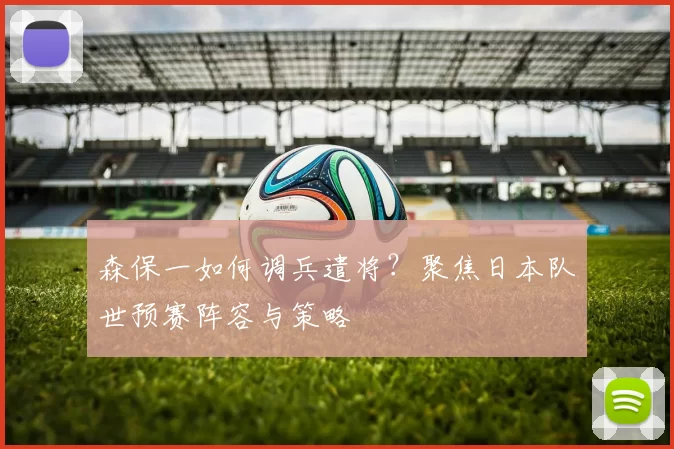 森保一如何调兵遣将？聚焦日本队世预赛阵容与策略