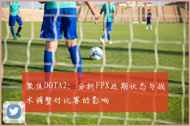 聚焦DOTA2：分析FPX近期状态与战术调整对比赛的影响