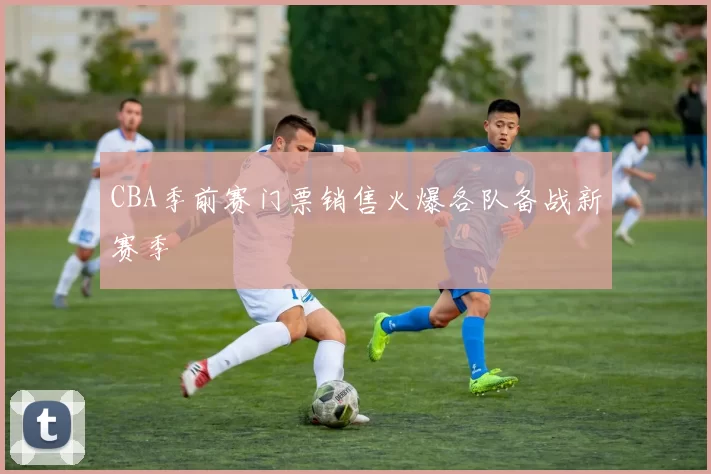 CBA季前赛门票销售火爆各队备战新赛季