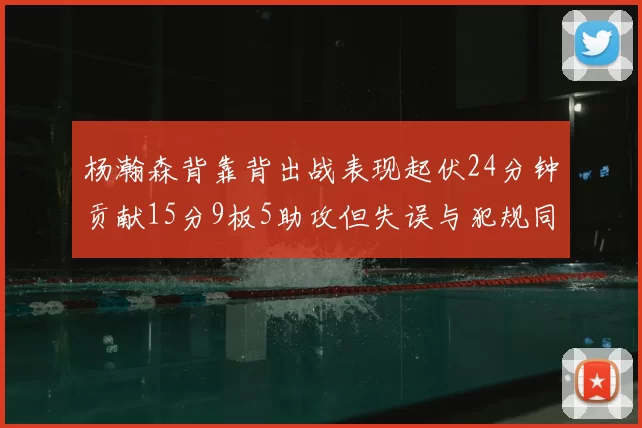 杨瀚森背靠背出战表现起伏24分钟贡献15分9板5助攻但失误与犯规同样引人关注