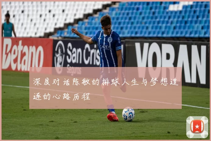 深度对话陈敏的排球人生与梦想追逐的心路历程