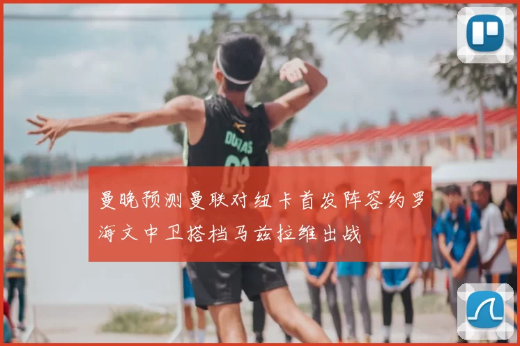 曼晚预测曼联对纽卡首发阵容约罗海文中卫搭档马兹拉维出战