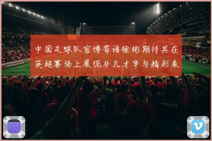 中国足球队官博寄语徐彬期待其在英超赛场上展现非凡才华与精彩表现