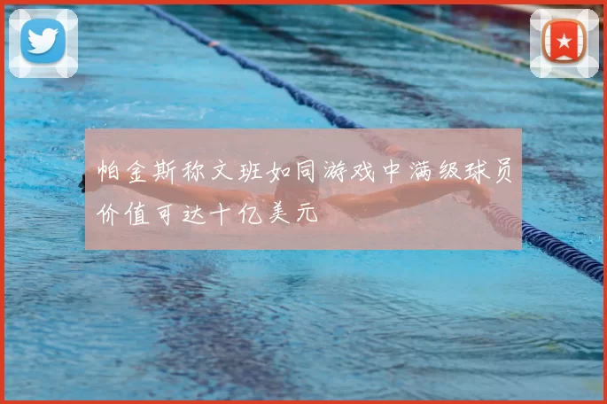 帕金斯称文班如同游戏中满级球员价值可达十亿美元