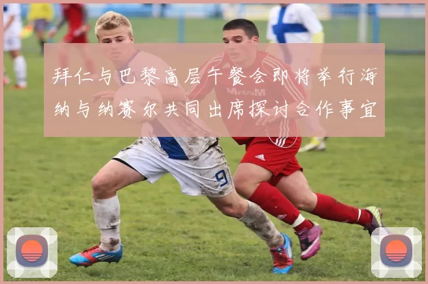 拜仁与巴黎高层午餐会即将举行海纳与纳赛尔共同出席探讨合作事宜