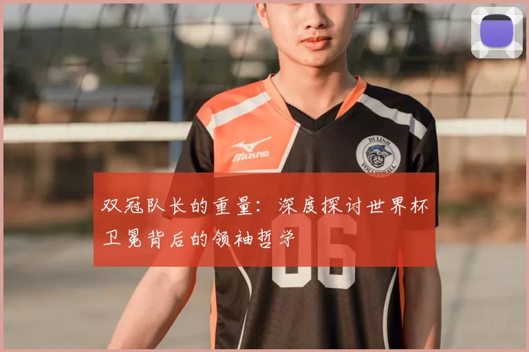 双冠队长的重量:深度探讨世界杯卫冕背后的领袖哲学