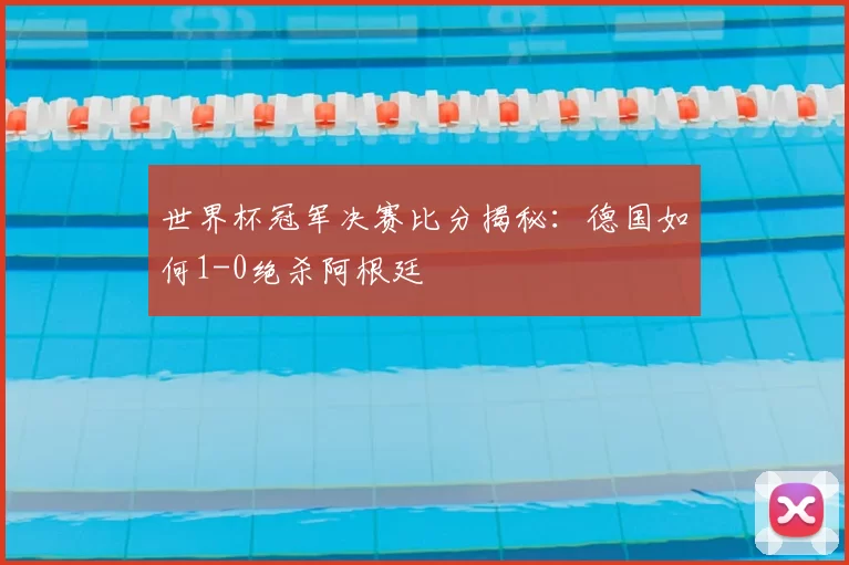 世界杯冠军决赛比分揭秘：德国如何1-0绝杀阿根廷