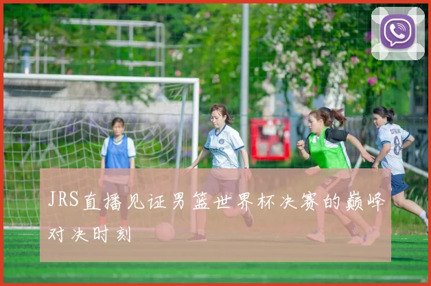 JRS直播见证男篮世界杯决赛的巅峰对决时刻