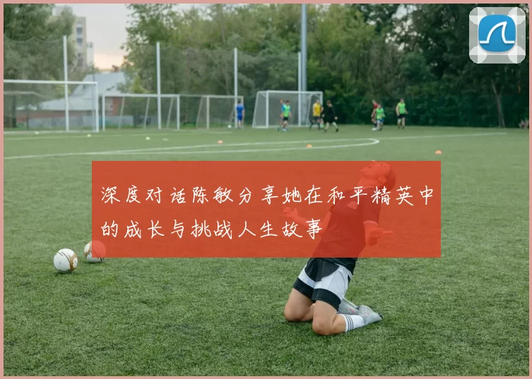 深度对话陈敏分享她在和平精英中的成长与挑战人生故事