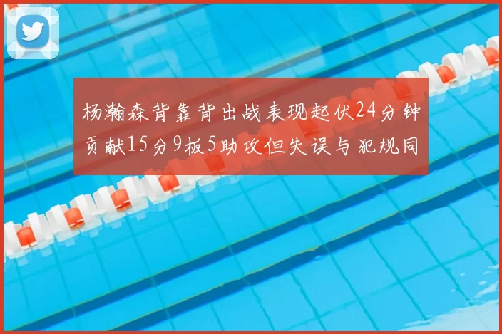 杨瀚森背靠背出战表现起伏24分钟贡献15分9板5助攻但失误与犯规同样引人关注
