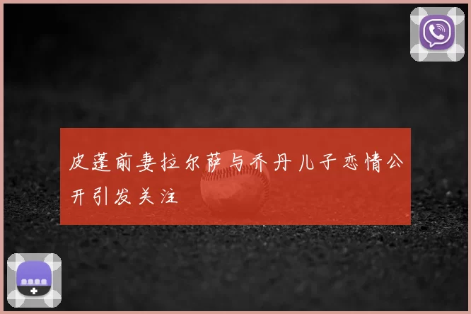 皮蓬前妻拉尔萨与乔丹儿子恋情公开引发关注