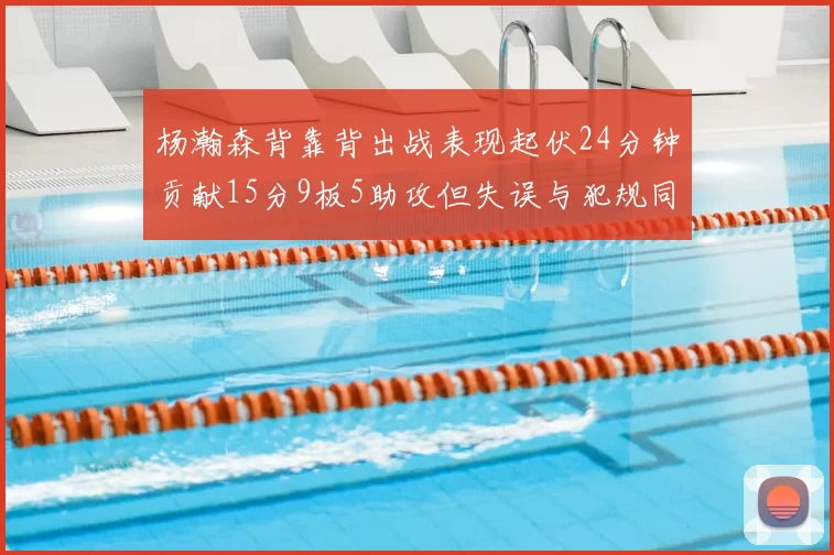 杨瀚森背靠背出战表现起伏24分钟贡献15分9板5助攻但失误与犯规同样引人关注