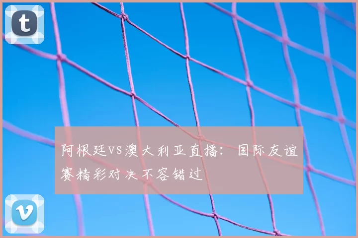 阿根廷vs澳大利亚直播：国际友谊赛精彩对决不容错过