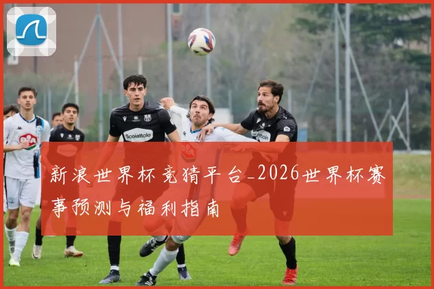 新浪世界杯竞猜平台_2026世界杯赛事预测与福利指南
