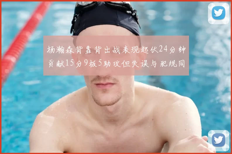 杨瀚森背靠背出战表现起伏24分钟贡献15分9板5助攻但失误与犯规同样引人关注