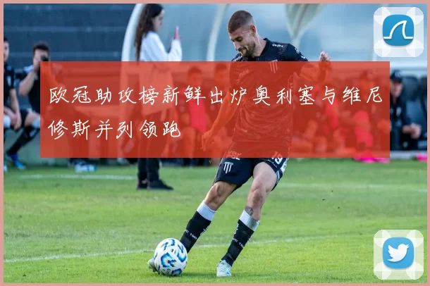 欧冠助攻榜新鲜出炉奥利塞与维尼修斯并列领跑