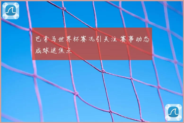 巴拿马世界杯赛况引关注 赛事动态成球迷焦点