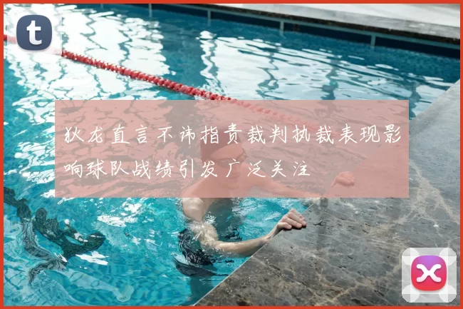狄龙直言不讳指责裁判执裁表现影响球队战绩引发广泛关注