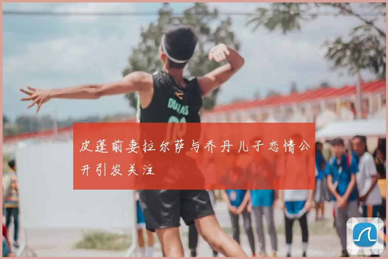 皮蓬前妻拉尔萨与乔丹儿子恋情公开引发关注