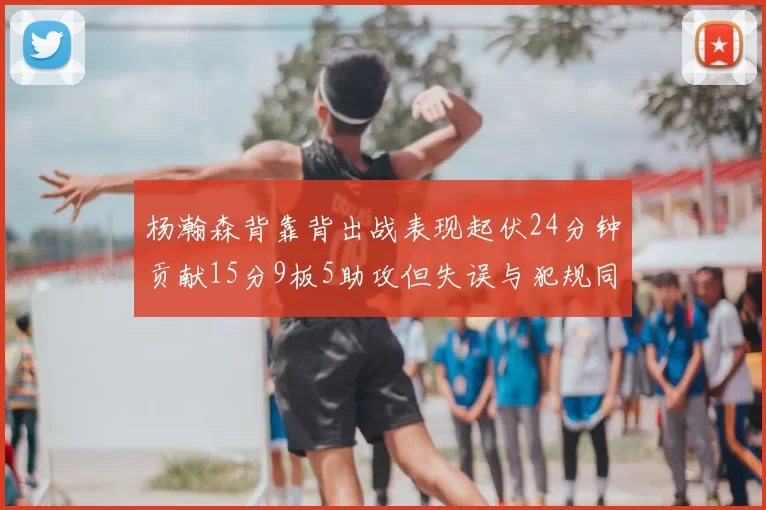 杨瀚森背靠背出战表现起伏24分钟贡献15分9板5助攻但失误与犯规同样引人关注