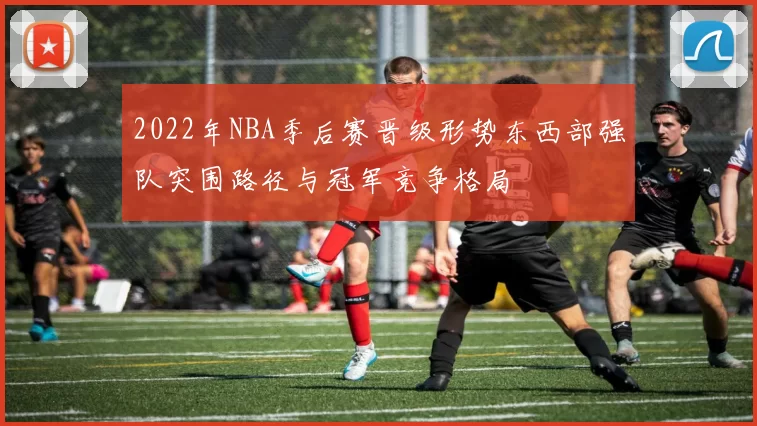 2022年NBA季后赛晋级形势东西部强队突围路径与冠军竞争格局