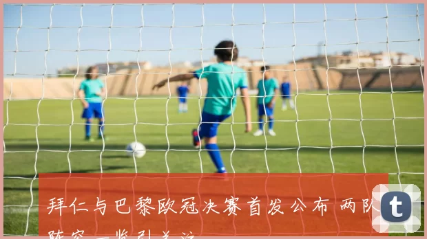 拜仁与巴黎欧冠决赛首发公布 两队阵容一览引关注