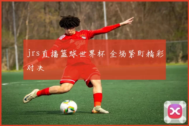 jrs直播篮球世界杯 全场紧盯精彩对决