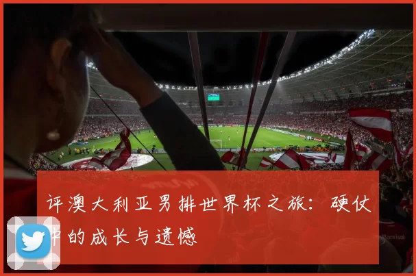 评澳大利亚男排世界杯之旅：硬仗中的成长与遗憾