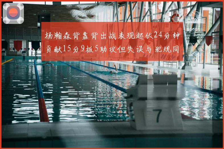杨瀚森背靠背出战表现起伏24分钟贡献15分9板5助攻但失误与犯规同样引人关注