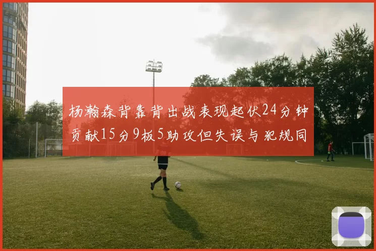 杨瀚森背靠背出战表现起伏24分钟贡献15分9板5助攻但失误与犯规同样引人关注