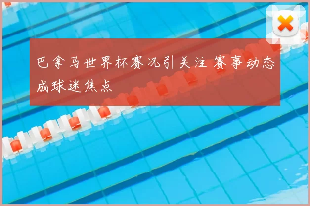 巴拿马世界杯赛况引关注 赛事动态成球迷焦点