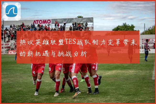 热议英雄联盟TES战队耐力变革带来的新机遇与挑战分析