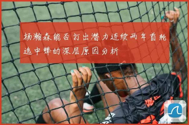 杨瀚森能否打出潜力连续两年首轮选中锋的深层原因分析