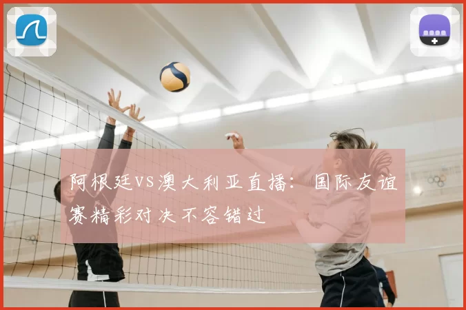 阿根廷vs澳大利亚直播:国际友谊赛精彩对决不容错过