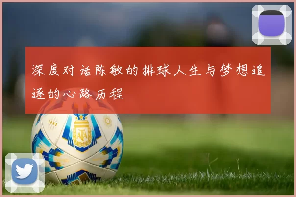深度对话陈敏的排球人生与梦想追逐的心路历程