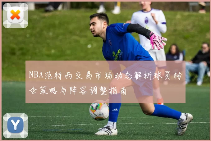 NBA范特西交易市场动态解析球员转会策略与阵容调整指南