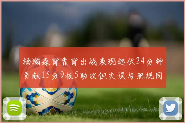 杨瀚森背靠背出战表现起伏24分钟贡献15分9板5助攻但失误与犯规同样引人关注