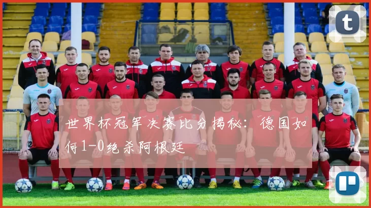 世界杯冠军决赛比分揭秘：德国如何1-0绝杀阿根廷